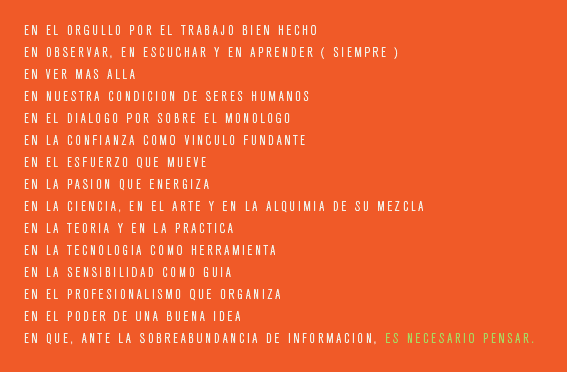 En el orgullo por el trabajo bien hecho; en observar, en escuchar y en aprender (siempre); en ver más allá; en nuestra condición de seres humanos; en el diálogo por sobre el monólogo; en la confianza como cínculo fundante; en el esfuerzo que mueve; en la pasión que energiza; en la ciencia, en el arte y en la alquimia de su mezcla; en la teoría y en la práctica; en la tecnología como herramienta; en la sensibilidad como guía; en el profesionalismo que organiza; en el poder de una buena idea; en que, ante la sobreabundancia de información, ES NECESARIO PENSAR.